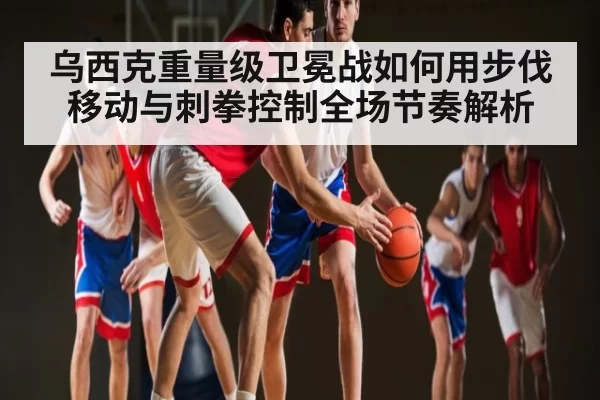 乌西克重量级卫冕战如何用步伐移动与刺拳控制全场节奏解析
